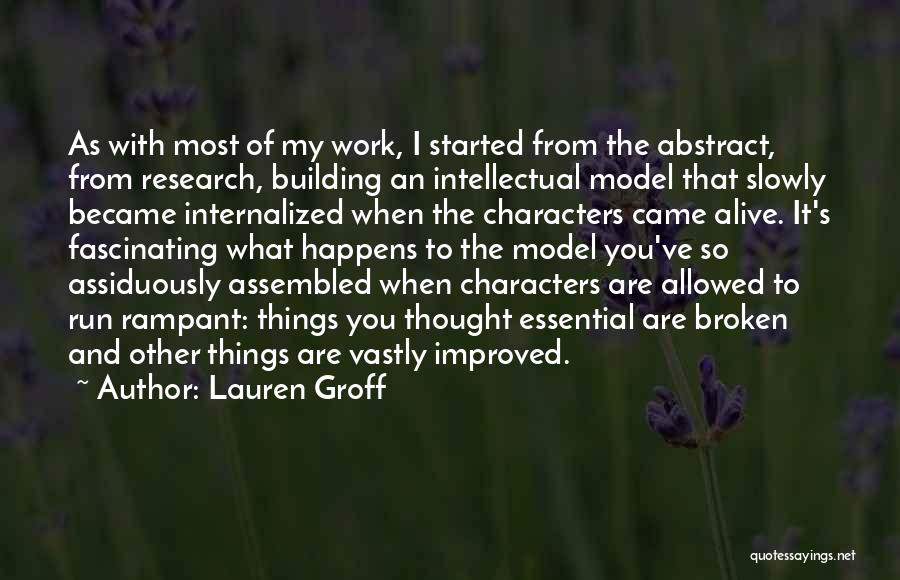 Lauren Groff Quotes: As With Most Of My Work, I Started From The Abstract, From Research, Building An Intellectual Model That Slowly Became