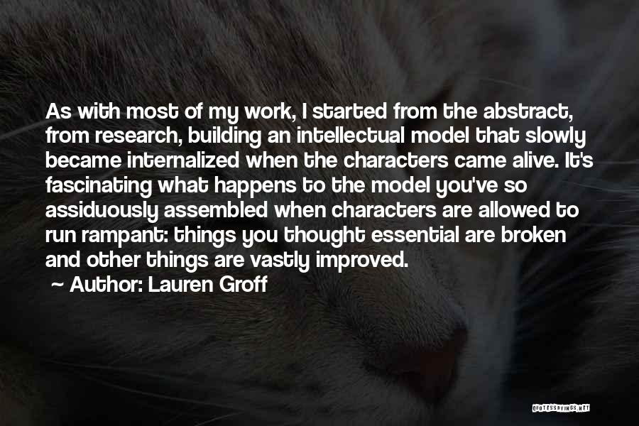 Lauren Groff Quotes: As With Most Of My Work, I Started From The Abstract, From Research, Building An Intellectual Model That Slowly Became