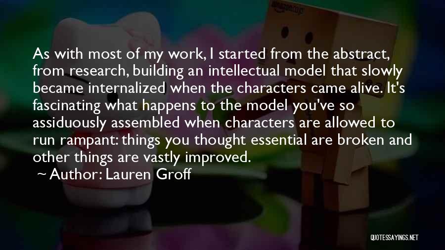 Lauren Groff Quotes: As With Most Of My Work, I Started From The Abstract, From Research, Building An Intellectual Model That Slowly Became