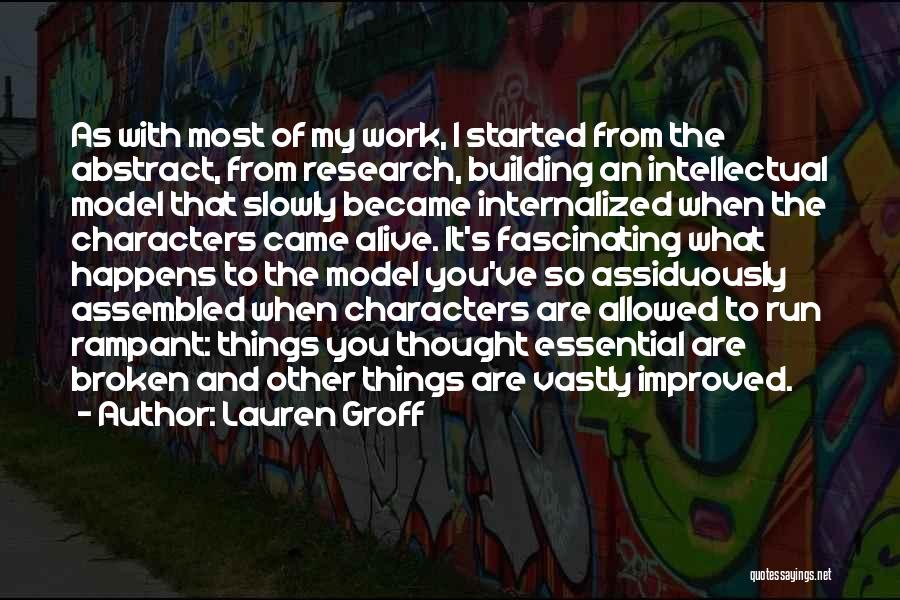 Lauren Groff Quotes: As With Most Of My Work, I Started From The Abstract, From Research, Building An Intellectual Model That Slowly Became