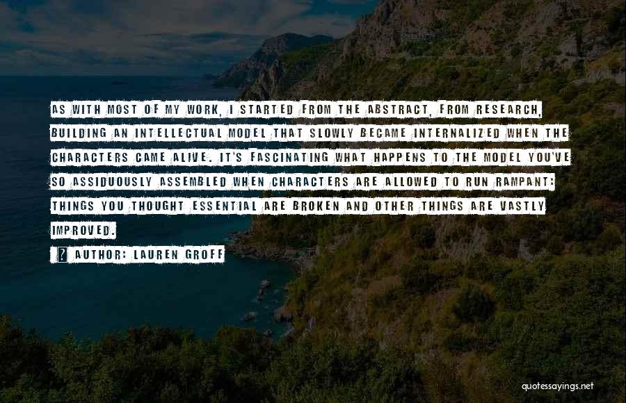 Lauren Groff Quotes: As With Most Of My Work, I Started From The Abstract, From Research, Building An Intellectual Model That Slowly Became