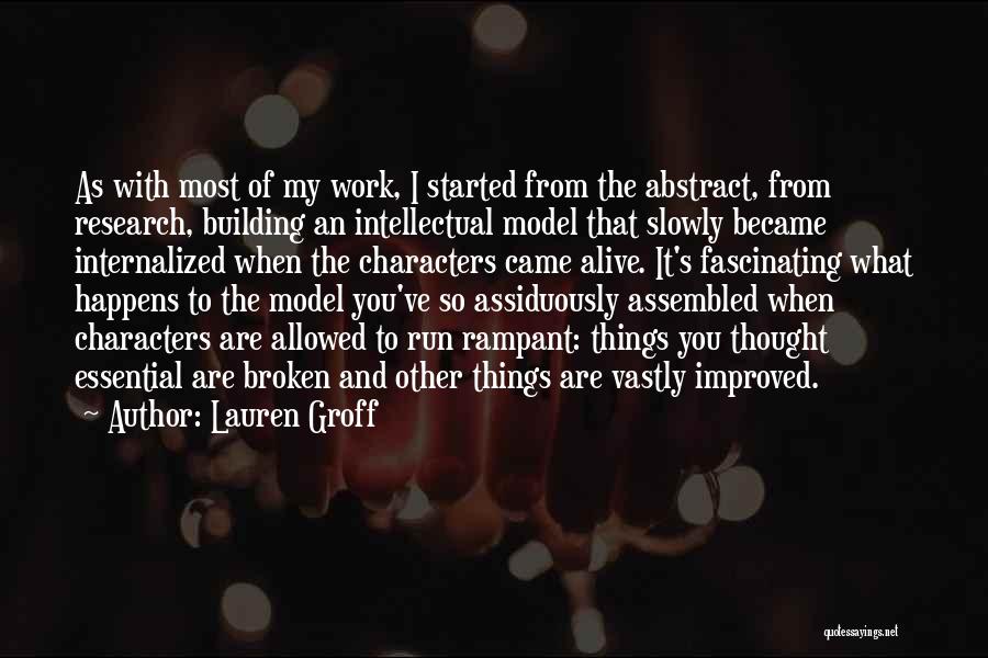 Lauren Groff Quotes: As With Most Of My Work, I Started From The Abstract, From Research, Building An Intellectual Model That Slowly Became