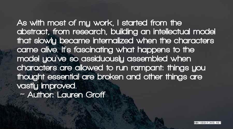 Lauren Groff Quotes: As With Most Of My Work, I Started From The Abstract, From Research, Building An Intellectual Model That Slowly Became