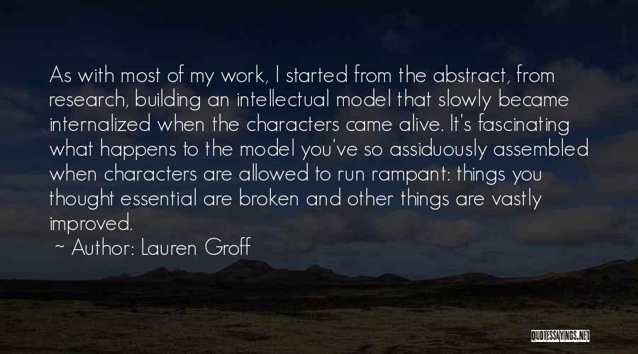 Lauren Groff Quotes: As With Most Of My Work, I Started From The Abstract, From Research, Building An Intellectual Model That Slowly Became