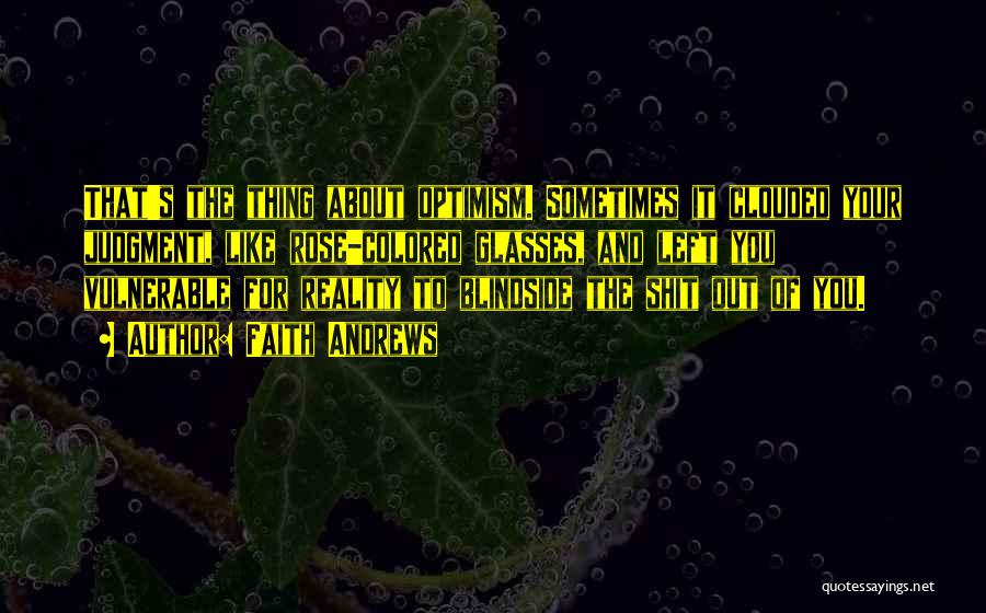 Faith Andrews Quotes: That's The Thing About Optimism. Sometimes It Clouded Your Judgment, Like Rose-colored Glasses, And Left You Vulnerable For Reality To