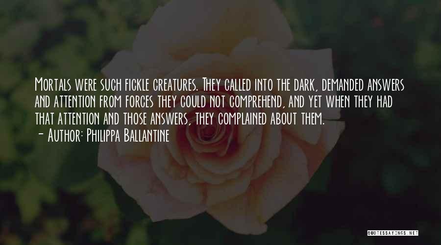 Philippa Ballantine Quotes: Mortals Were Such Fickle Creatures. They Called Into The Dark, Demanded Answers And Attention From Forces They Could Not Comprehend,