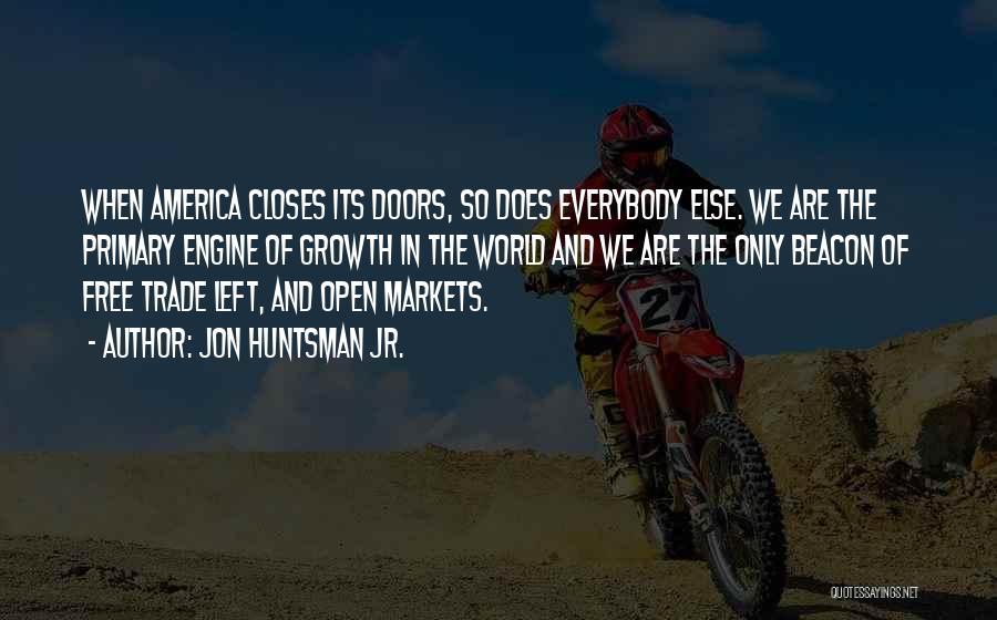 Jon Huntsman Jr. Quotes: When America Closes Its Doors, So Does Everybody Else. We Are The Primary Engine Of Growth In The World And