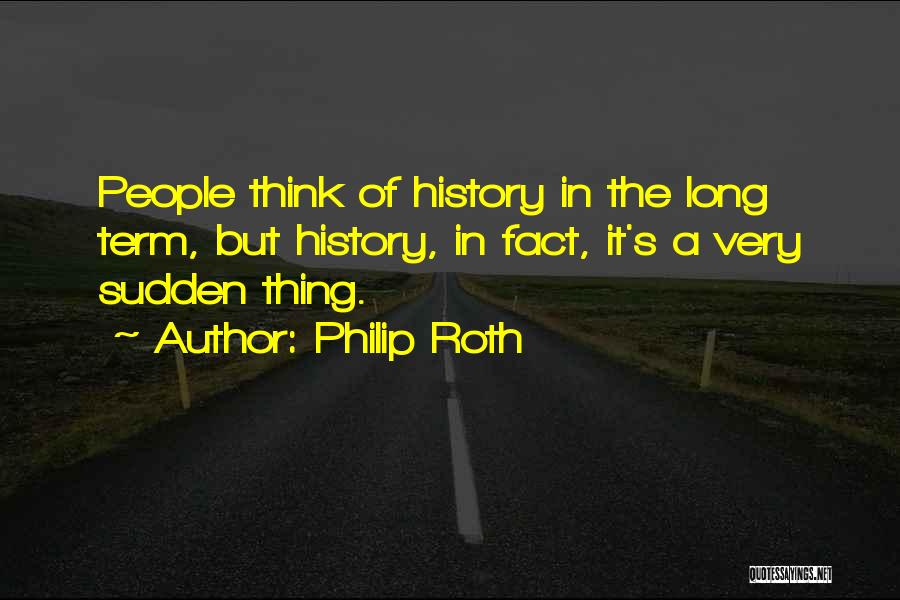 Philip Roth Quotes: People Think Of History In The Long Term, But History, In Fact, It's A Very Sudden Thing.