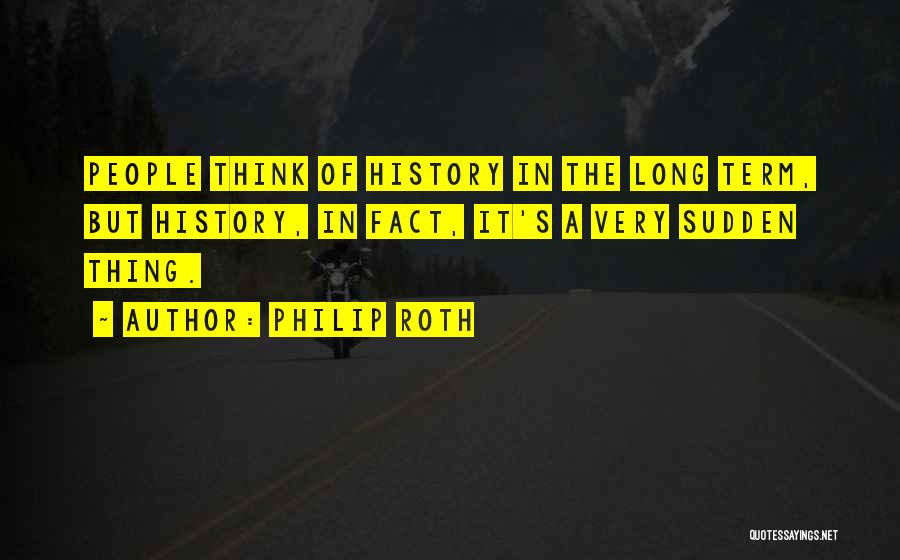 Philip Roth Quotes: People Think Of History In The Long Term, But History, In Fact, It's A Very Sudden Thing.