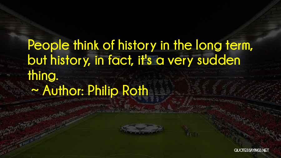 Philip Roth Quotes: People Think Of History In The Long Term, But History, In Fact, It's A Very Sudden Thing.