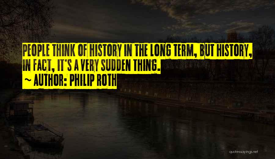 Philip Roth Quotes: People Think Of History In The Long Term, But History, In Fact, It's A Very Sudden Thing.