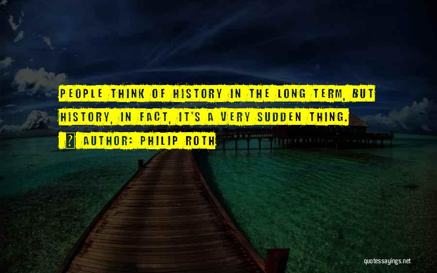 Philip Roth Quotes: People Think Of History In The Long Term, But History, In Fact, It's A Very Sudden Thing.