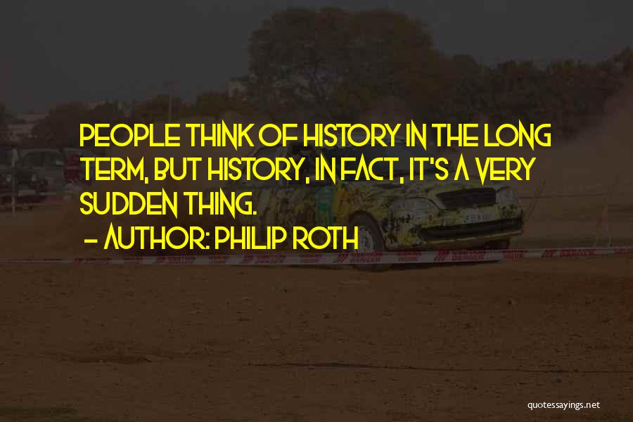 Philip Roth Quotes: People Think Of History In The Long Term, But History, In Fact, It's A Very Sudden Thing.