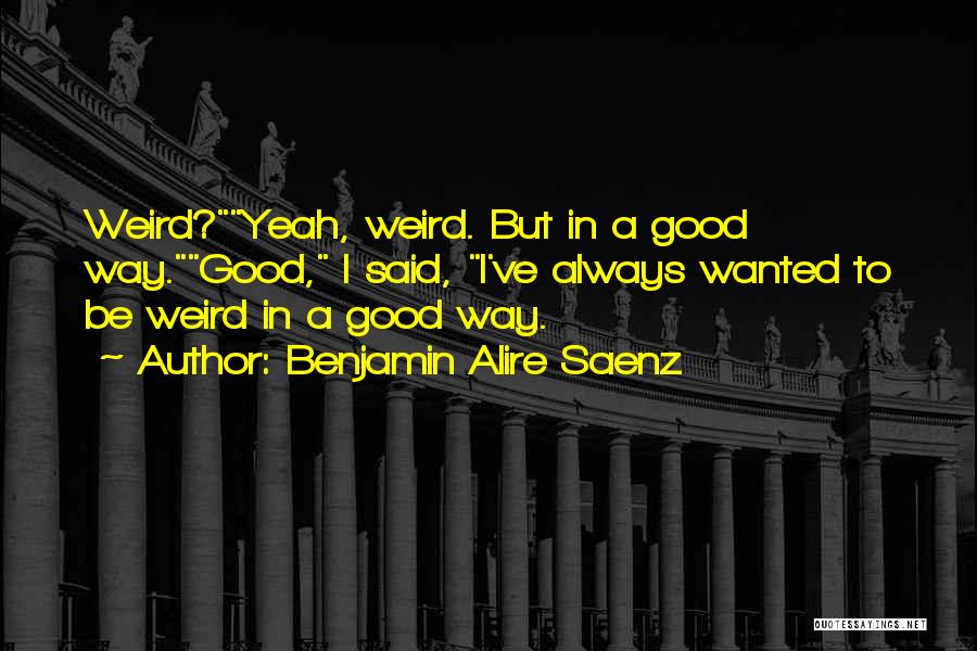 Benjamin Alire Saenz Quotes: Weird?yeah, Weird. But In A Good Way.good, I Said, I've Always Wanted To Be Weird In A Good Way.