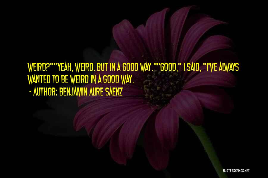 Benjamin Alire Saenz Quotes: Weird?yeah, Weird. But In A Good Way.good, I Said, I've Always Wanted To Be Weird In A Good Way.