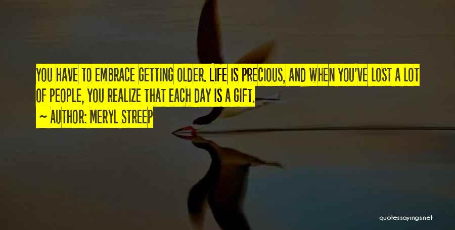 Meryl Streep Quotes: You Have To Embrace Getting Older. Life Is Precious, And When You've Lost A Lot Of People, You Realize That