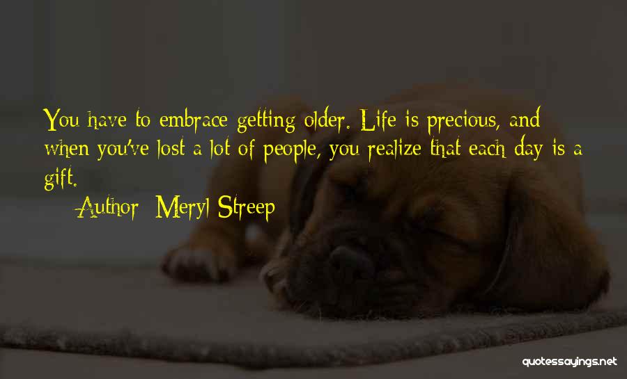 Meryl Streep Quotes: You Have To Embrace Getting Older. Life Is Precious, And When You've Lost A Lot Of People, You Realize That