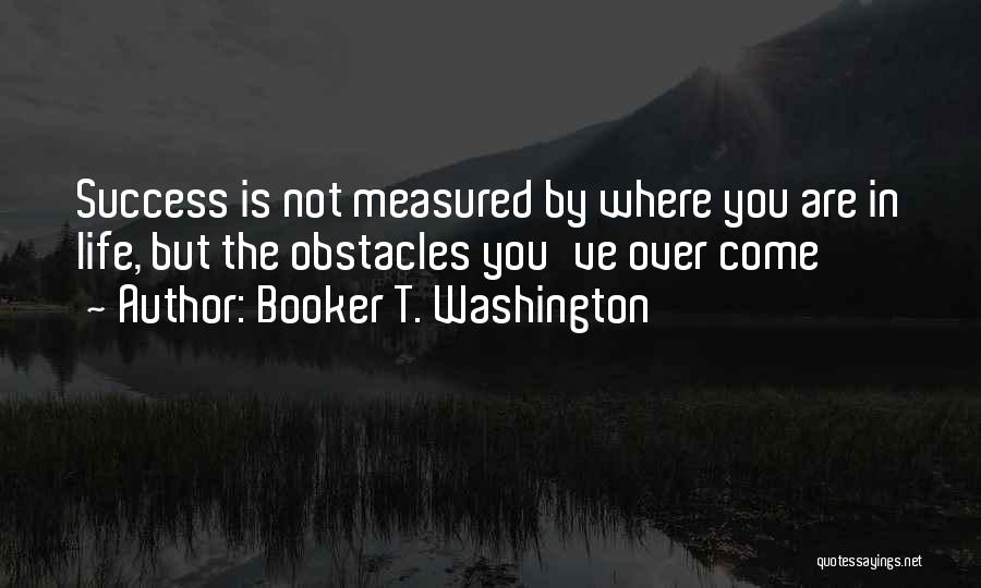 Booker T. Washington Quotes: Success Is Not Measured By Where You Are In Life, But The Obstacles You've Over Come