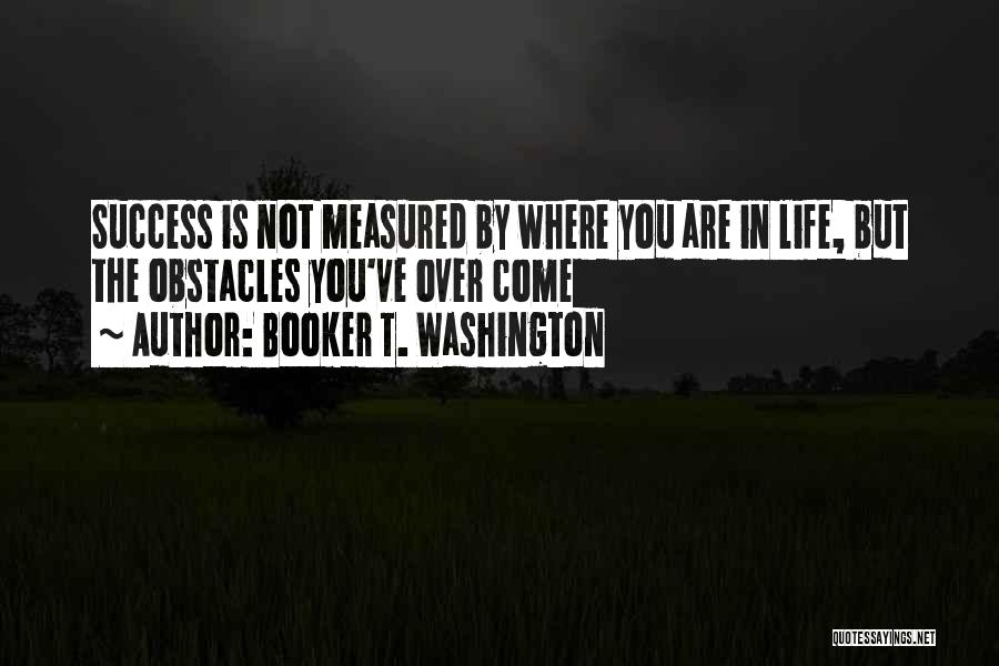 Booker T. Washington Quotes: Success Is Not Measured By Where You Are In Life, But The Obstacles You've Over Come