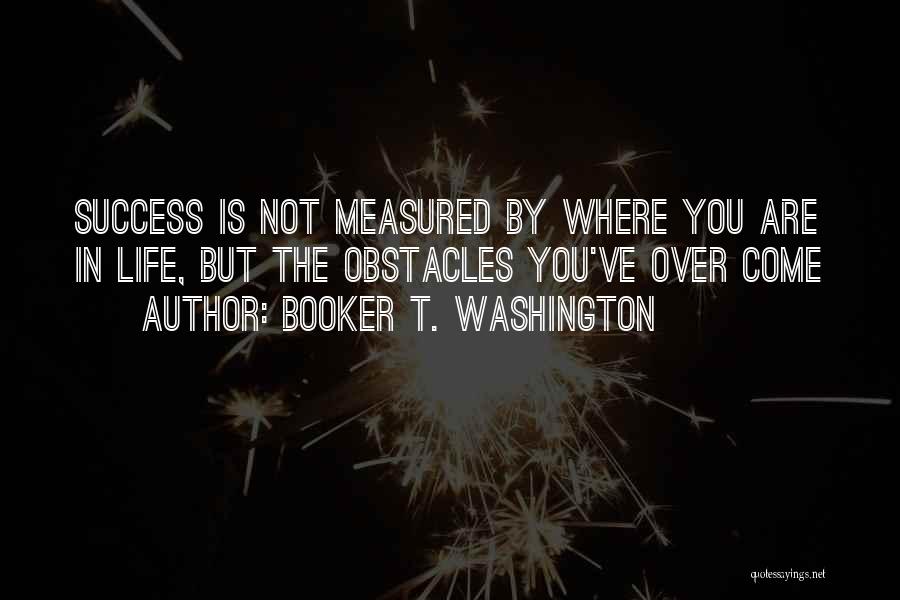 Booker T. Washington Quotes: Success Is Not Measured By Where You Are In Life, But The Obstacles You've Over Come