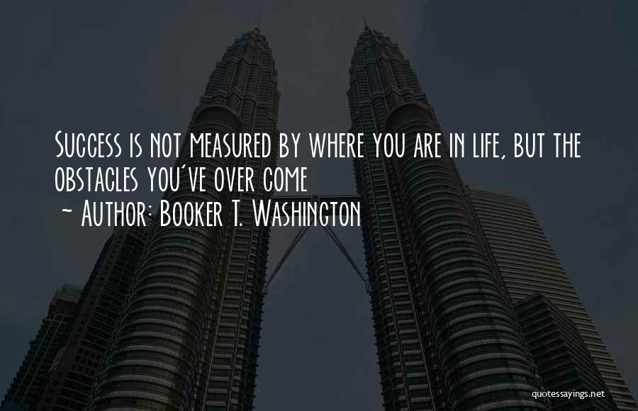 Booker T. Washington Quotes: Success Is Not Measured By Where You Are In Life, But The Obstacles You've Over Come