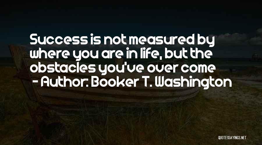 Booker T. Washington Quotes: Success Is Not Measured By Where You Are In Life, But The Obstacles You've Over Come