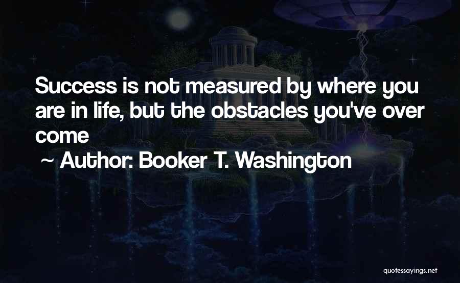 Booker T. Washington Quotes: Success Is Not Measured By Where You Are In Life, But The Obstacles You've Over Come