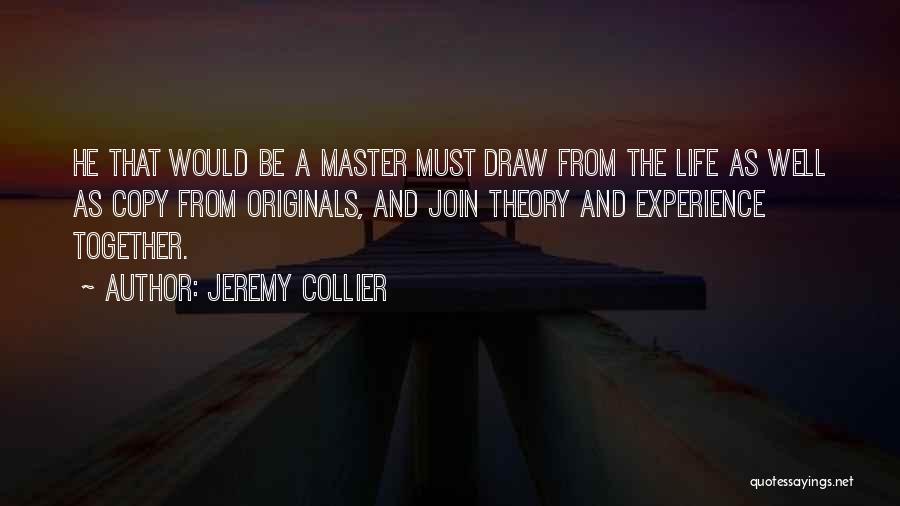 Jeremy Collier Quotes: He That Would Be A Master Must Draw From The Life As Well As Copy From Originals, And Join Theory