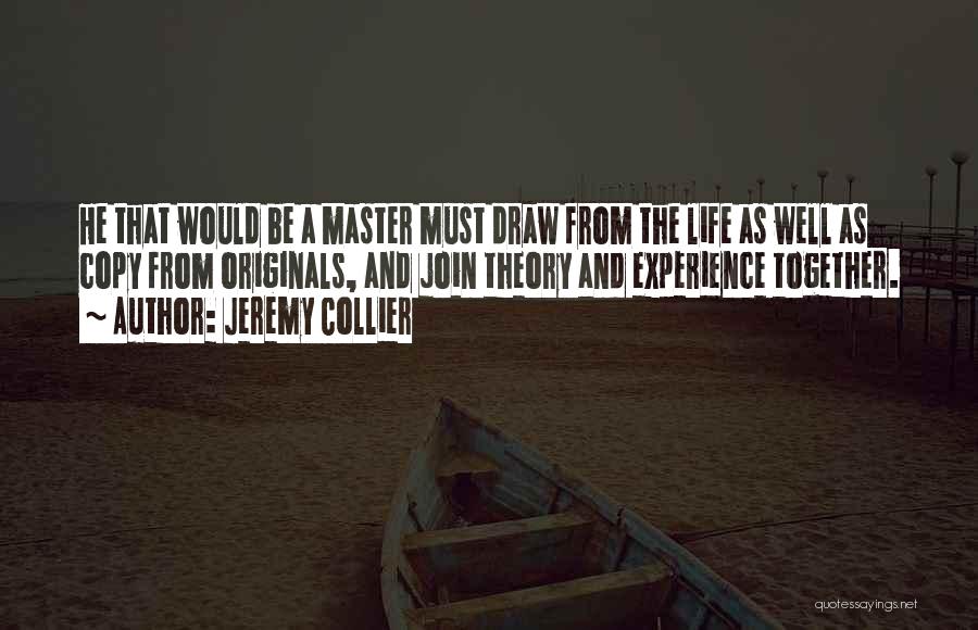 Jeremy Collier Quotes: He That Would Be A Master Must Draw From The Life As Well As Copy From Originals, And Join Theory