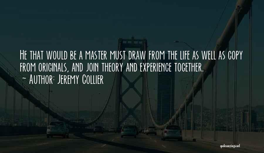 Jeremy Collier Quotes: He That Would Be A Master Must Draw From The Life As Well As Copy From Originals, And Join Theory