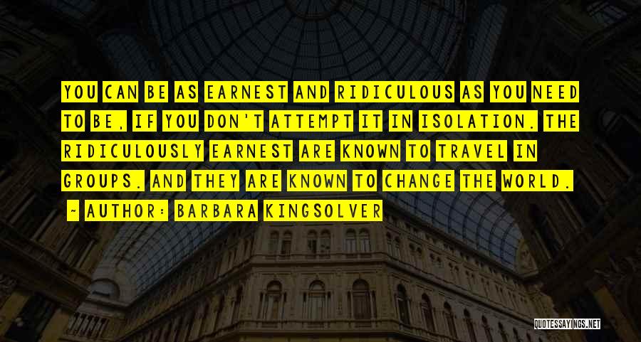 Barbara Kingsolver Quotes: You Can Be As Earnest And Ridiculous As You Need To Be, If You Don't Attempt It In Isolation. The