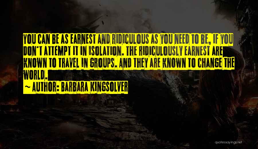 Barbara Kingsolver Quotes: You Can Be As Earnest And Ridiculous As You Need To Be, If You Don't Attempt It In Isolation. The