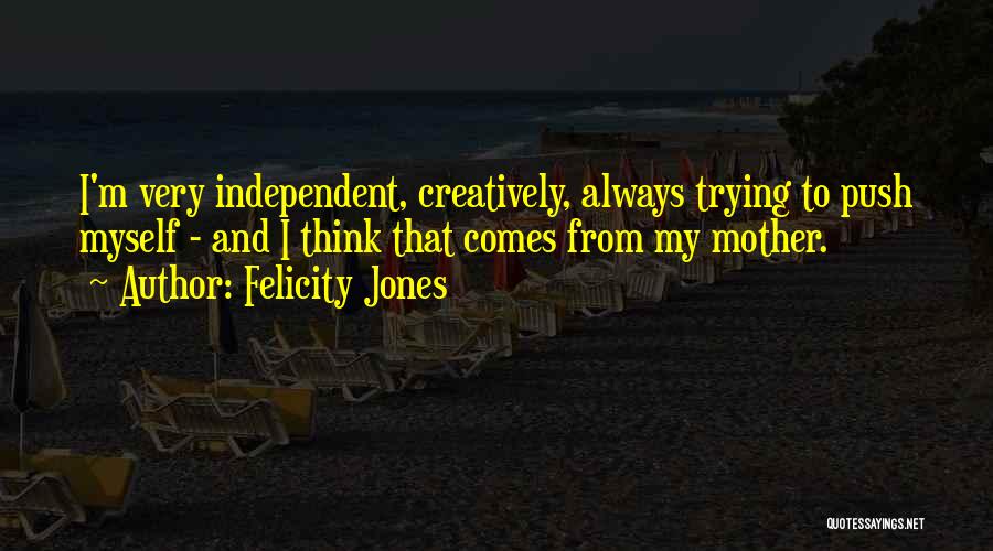 Felicity Jones Quotes: I'm Very Independent, Creatively, Always Trying To Push Myself - And I Think That Comes From My Mother.