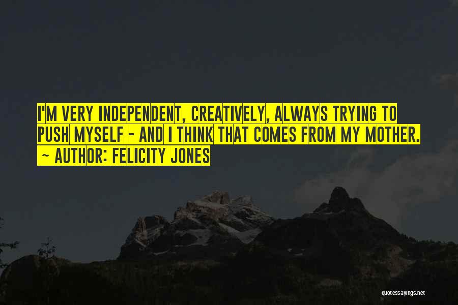 Felicity Jones Quotes: I'm Very Independent, Creatively, Always Trying To Push Myself - And I Think That Comes From My Mother.