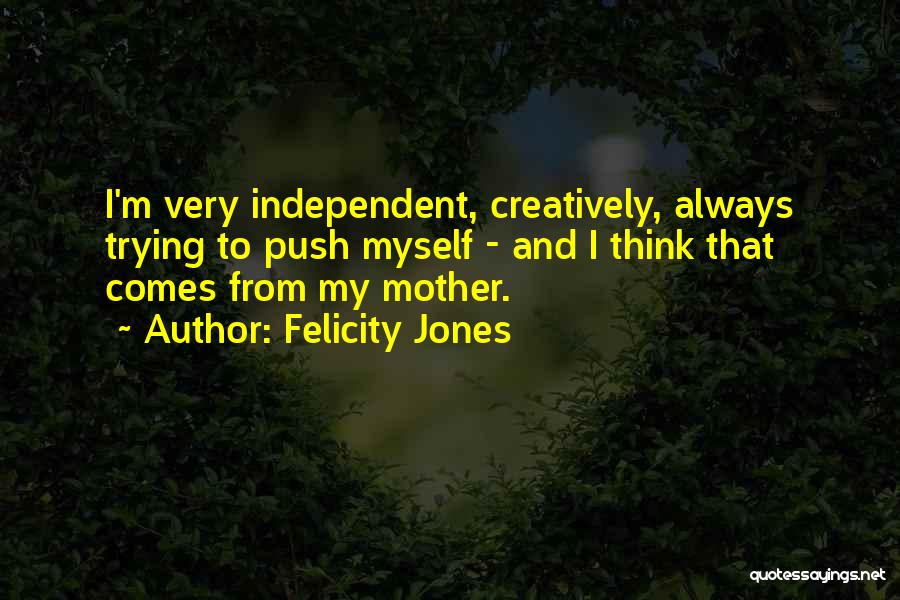 Felicity Jones Quotes: I'm Very Independent, Creatively, Always Trying To Push Myself - And I Think That Comes From My Mother.