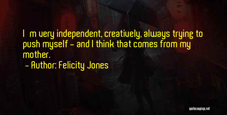 Felicity Jones Quotes: I'm Very Independent, Creatively, Always Trying To Push Myself - And I Think That Comes From My Mother.