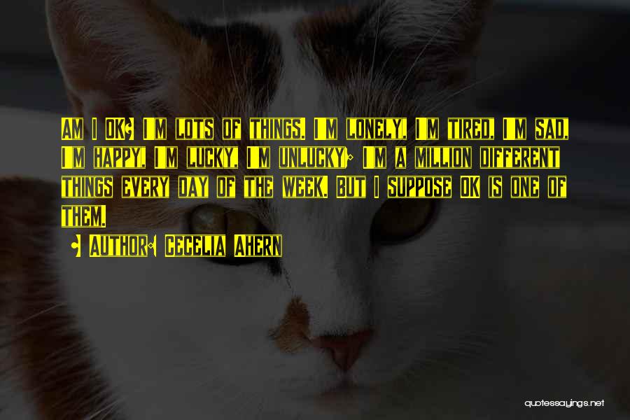 Cecelia Ahern Quotes: Am I Ok? I'm Lots Of Things. I'm Lonely, I'm Tired, I'm Sad, I'm Happy, I'm Lucky, I'm Unlucky; I'm
