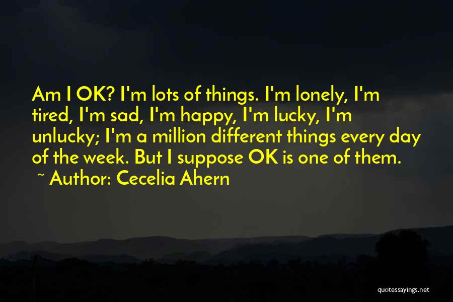 Cecelia Ahern Quotes: Am I Ok? I'm Lots Of Things. I'm Lonely, I'm Tired, I'm Sad, I'm Happy, I'm Lucky, I'm Unlucky; I'm