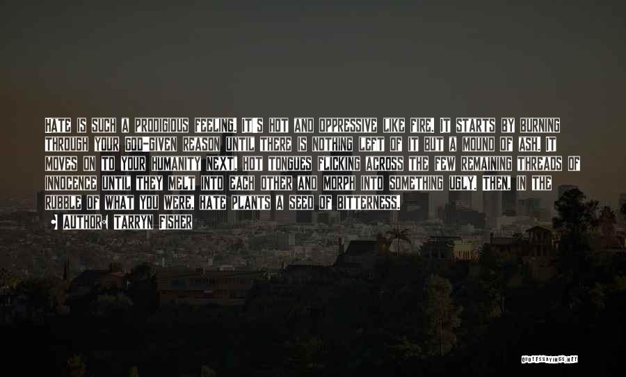 Tarryn Fisher Quotes: Hate Is Such A Prodigious Feeling. It's Hot And Oppressive Like Fire. It Starts By Burning Through Your God-given Reason