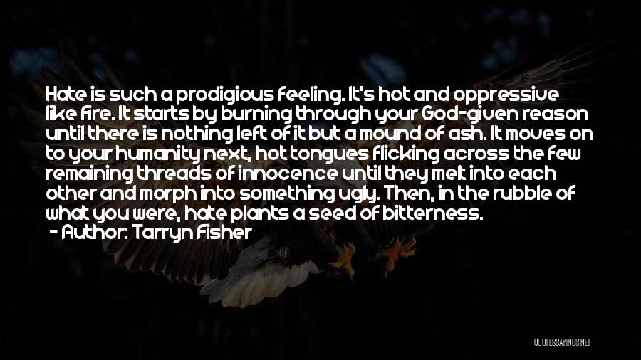 Tarryn Fisher Quotes: Hate Is Such A Prodigious Feeling. It's Hot And Oppressive Like Fire. It Starts By Burning Through Your God-given Reason