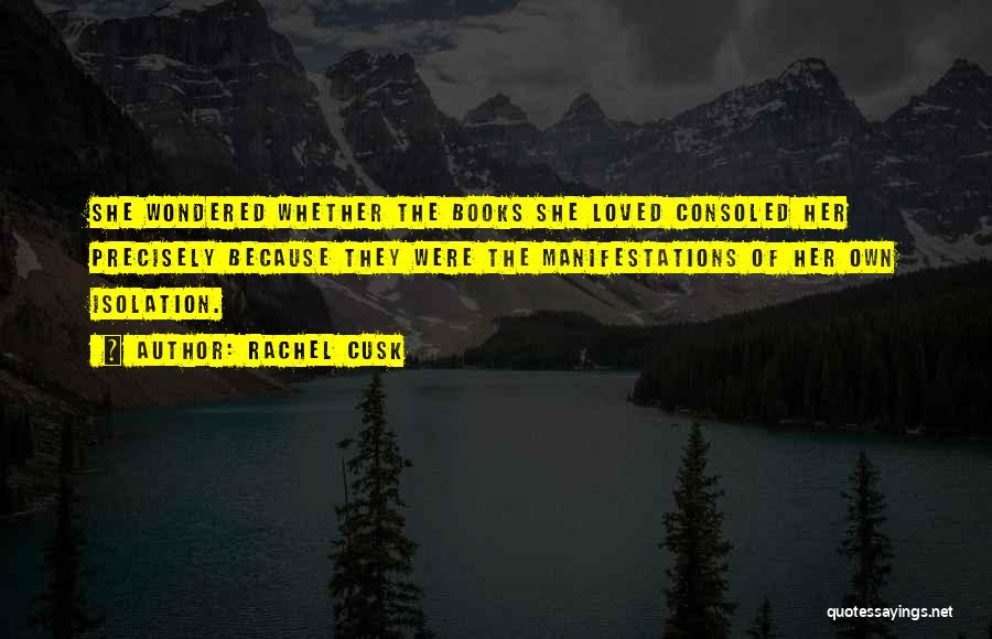 Rachel Cusk Quotes: She Wondered Whether The Books She Loved Consoled Her Precisely Because They Were The Manifestations Of Her Own Isolation.