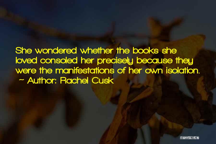 Rachel Cusk Quotes: She Wondered Whether The Books She Loved Consoled Her Precisely Because They Were The Manifestations Of Her Own Isolation.