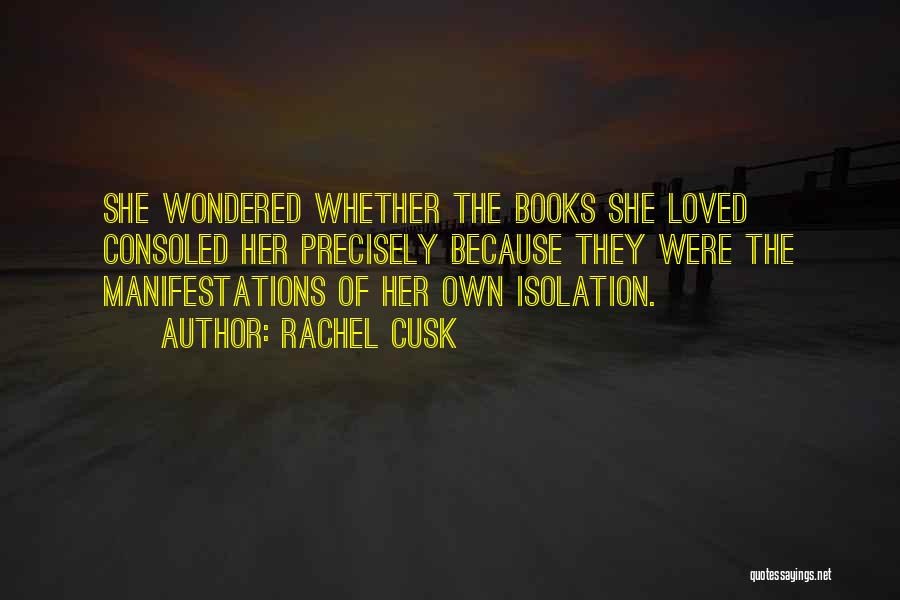 Rachel Cusk Quotes: She Wondered Whether The Books She Loved Consoled Her Precisely Because They Were The Manifestations Of Her Own Isolation.