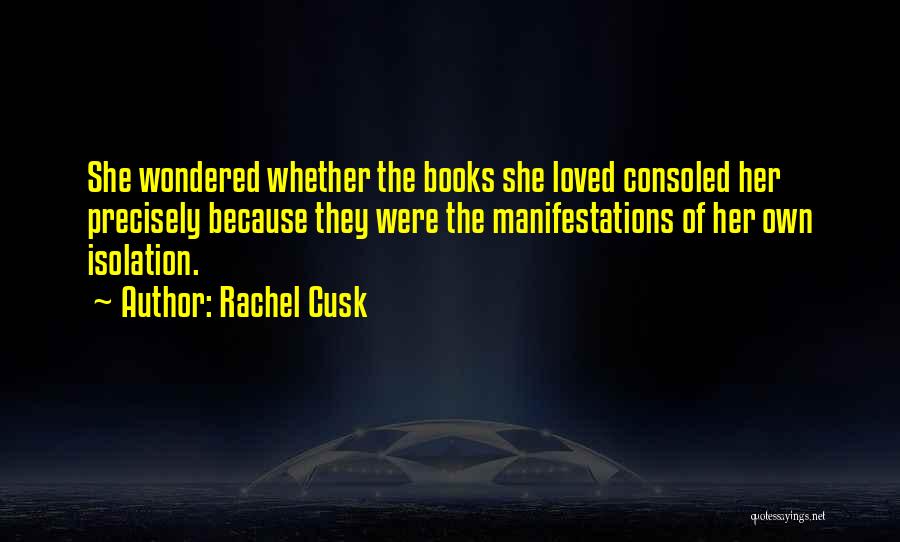 Rachel Cusk Quotes: She Wondered Whether The Books She Loved Consoled Her Precisely Because They Were The Manifestations Of Her Own Isolation.