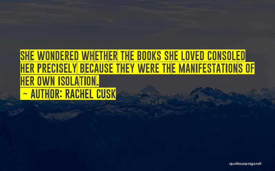 Rachel Cusk Quotes: She Wondered Whether The Books She Loved Consoled Her Precisely Because They Were The Manifestations Of Her Own Isolation.
