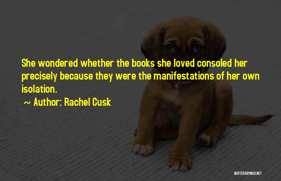 Rachel Cusk Quotes: She Wondered Whether The Books She Loved Consoled Her Precisely Because They Were The Manifestations Of Her Own Isolation.