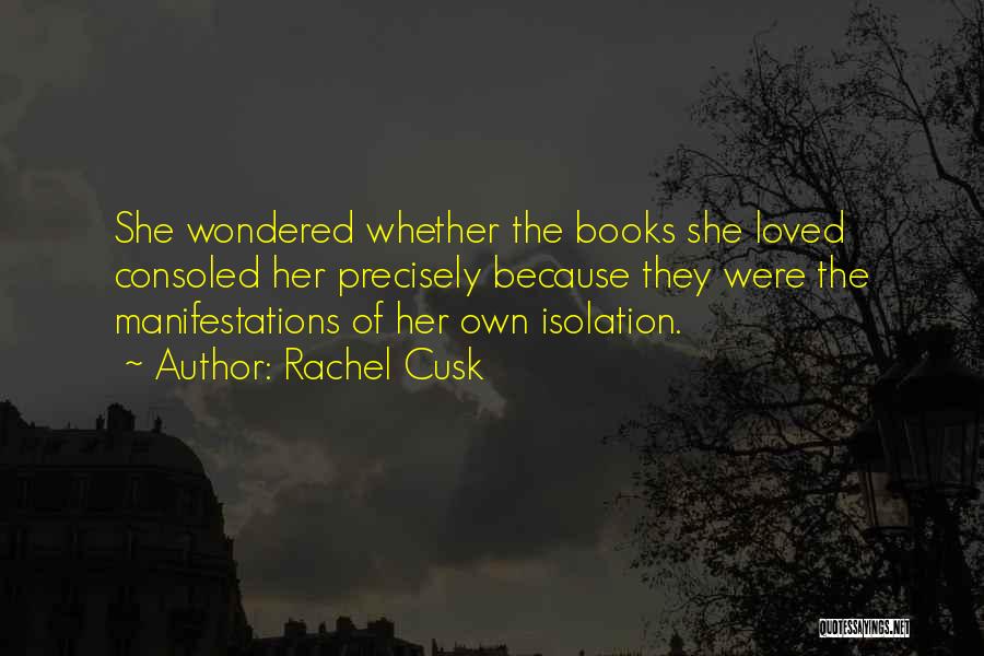 Rachel Cusk Quotes: She Wondered Whether The Books She Loved Consoled Her Precisely Because They Were The Manifestations Of Her Own Isolation.