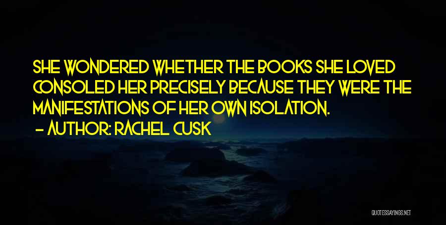 Rachel Cusk Quotes: She Wondered Whether The Books She Loved Consoled Her Precisely Because They Were The Manifestations Of Her Own Isolation.