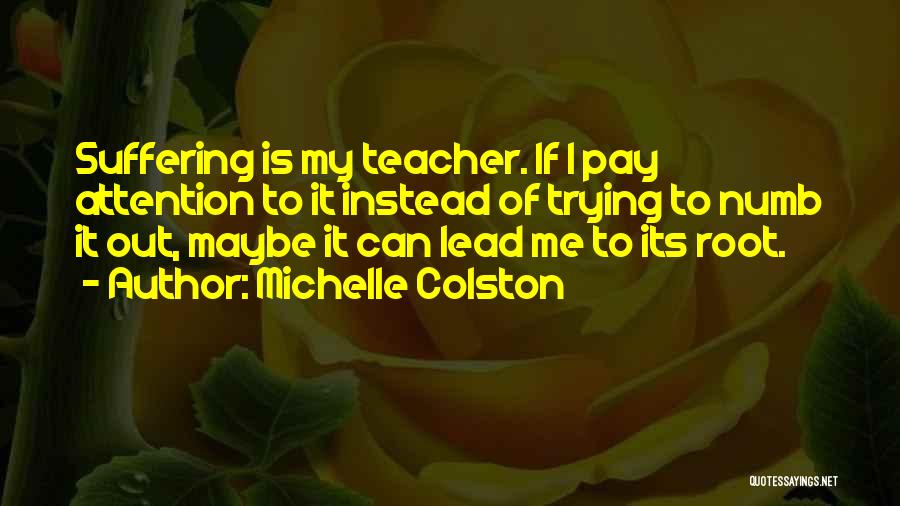 Michelle Colston Quotes: Suffering Is My Teacher. If I Pay Attention To It Instead Of Trying To Numb It Out, Maybe It Can