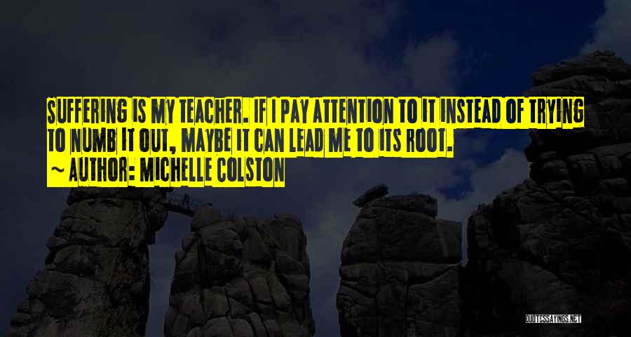 Michelle Colston Quotes: Suffering Is My Teacher. If I Pay Attention To It Instead Of Trying To Numb It Out, Maybe It Can